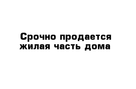 Срочно продается жилая часть дома 